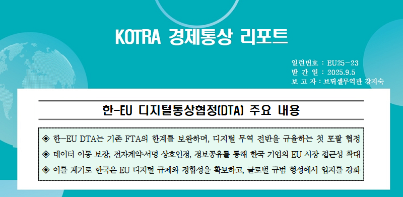 KOTRA 경제통상 리포트 / 한-EU 디지털통상협정(DTA) 주요 내용 ◈ 한-EU DTA는 기존 FTA의 한계를 보완하며, 디지털 무역 전반을 규율하는 첫 포괄 협정◈ 데이터 이동 보장, 전자계약·서명 상호인정, 정보공유를 통해 한국 기업의 EU 시장 접근성 확대◈ 이를 계기로 한국은 EU 디지털 규제와 정합성을 확보하고, 글로벌 규범 형성에서 입지를 강화