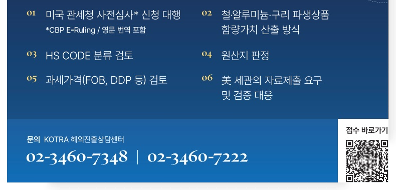 지원절차: 접수→지원 대상 여부 검토→전문가 배정→컨설팅 제공 / 비용: 전액 무료 / 지원내용 ① 미국 관세청 사전심사 신청 대행 *CBP E-Ruling 영문 번역 포함 / ② 철·알루미늄·구리 파생상품 함량가치 산출 방식 / ③ HS CODE 분류 검토 / ④ 원산지 판정 / ⑤ 과세가격(FOB, DDP 등) 검토 / ⑥ 美 세관의 자료제출 요구 및 검증 대응 / 문의 KOTRA 해외진출상담센터 02-3460-7348, 7222