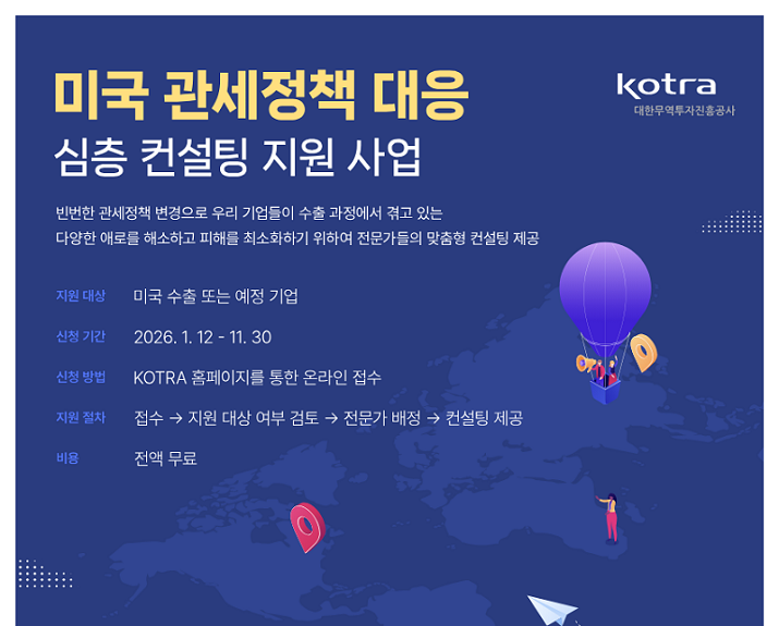 미국 관세정책 대응 심층 컨설팅 지원 사업 / 빈번한 관세정책 변경으로 우리 기업들이 수출 과정에서 겪고 있는 다양한 애로를 해소하고 피해를 최소화하기 위하여 전문가들의 맞춤형 컨설팅 제공 / 지원대상: 미국 수출 또는 예정 기업 / 신청기간: 2026.1.12~11.30 / 신청방법: KOTRA 홈페이지를 통한 온라인 접수 / 지원절차: 접수 &rarr; 지원 대상 여부 검토 &rarr; 전문가 배정 &rarr; 컨설팅 제공 / 비용: 전액 무료 