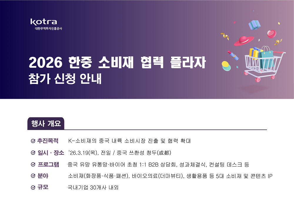 2026 한중 소비재 협력 플라자 참가 신청 안내 / [행사 개요] / 추진목적: K-소비재의 중국 내륙 소비시장 진출 및 협력 확대 / 일시&middot;장소: &rsquo;26.3.19(목) 전일, 중국 쓰촨성 청두(成都）/ 프로그램: 중국 유망 유통망&middot;바이어 초청 1:1 B2B 상담회, 성과체결식, 컨설팅 데스크 등 / 분야: 소비재(화장품&middot;식품&middot;패션), 바이오의료(더마뷰티), 생활용품 등 5대 소비재 및 콘텐츠 IP / 규모: 국내기업 30개사 내외