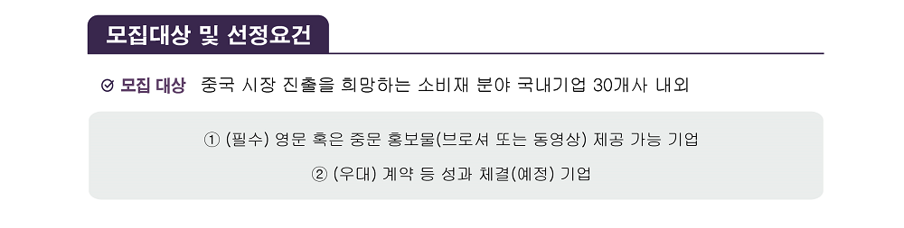 [모집대상 및 선정요건] / 모집 대상: 중국 시장 진출을 희망하는 소비재 분야 국내기업 30개사 내외 / ① (필수) 영문 혹은 중문 홍보물(브로셔 또는 동영상) 제공 가능 기업 ② (우대) 계약 등 성과 체결(예정) 기업 