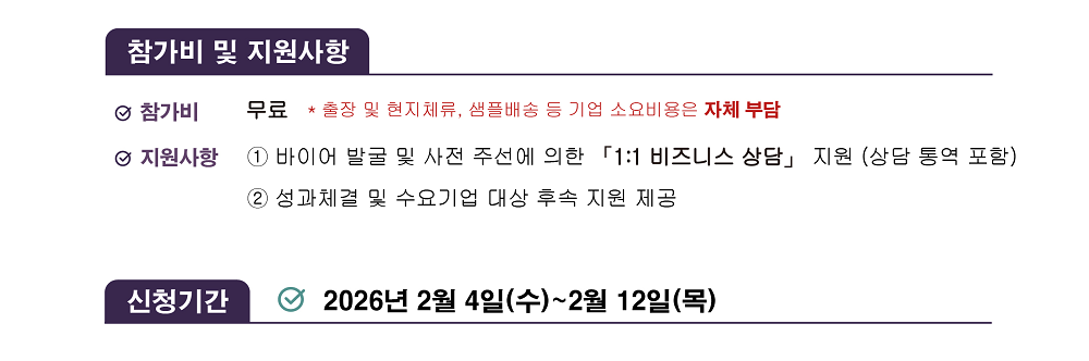 [참가비 및 지원사항] / 참가비: 무료 * 출장 및 현지체류, 샘플배송 등 기업 소요비용은 자체 부담 / 지원사항: ① 바이어 발굴 및 사전 주선에 의한 「1:1 비즈니스 상담」 지원 (상담 통역 포함) ② 성과체결 및 수요기업 대상 후속 지원 제공 / [신청기간] / 2026년 2월 4일(수)~2월 12일(목) 