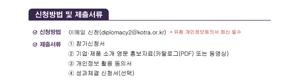 [신청방법 및 제출서류] / 신청방법: 이메일 신청(diplomacy2@kotra.or.kr) * 유첨 개인정보동의서 회신 필수 / 제출서류: ① 참가신청서 ② 기업&middot;제품 소개 영문 홍보자료(카탈로그(PDF) 또는 동영상) ③ 개인정보 활용 동의서 ④ 성과체결 신청서(선택) 