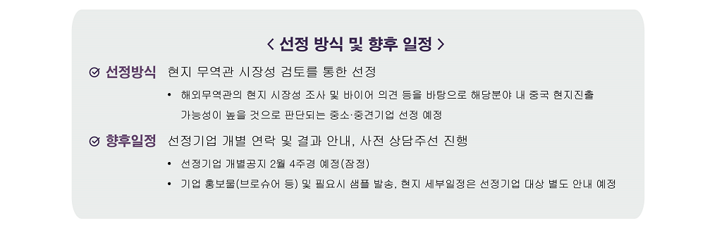 [선정 방식 및 향후 일정] / 선정방식: 현지 무역관 시장성 검토를 통한 선정, 해외무역관의 현지 시장성 조사 및 바이어 의견 등을 바탕으로 해당분야 내 중국 현지진출 가능성이 높을 것으로 판단되는 중소&middot;중견기업 선정 예정 / 향후일정: 선정기업 개별 연락 및 결과 안내, 사전 상담주선 진행,  선정기업 개별공지 2월 4주경 예정(잠정), 기업 홍보물(브로슈어 등) 및 필요시 샘플 발송, 현지 세부일정은 선정기업 대상 별도 안내 예정