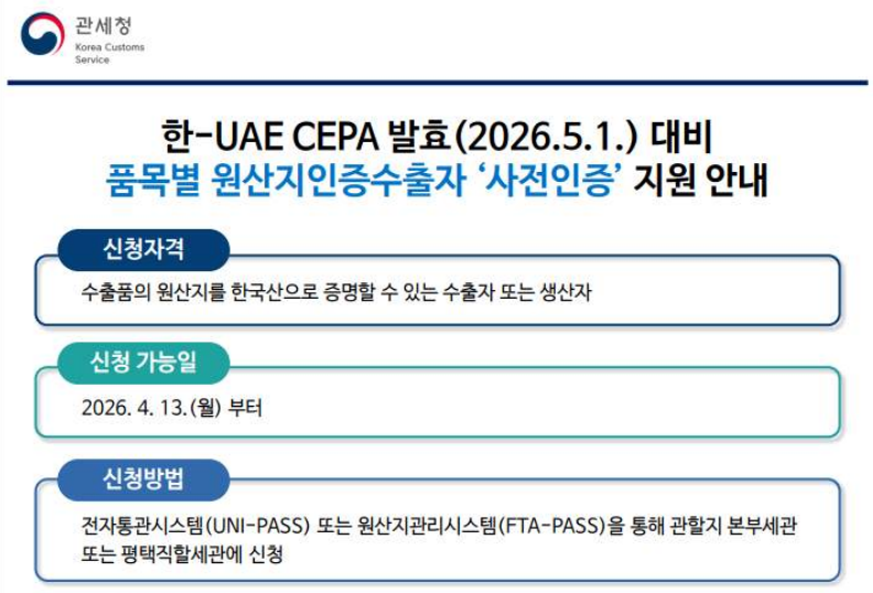 한-UAE CEPA 발효(2026.5.1.) 대비 품목별 원산지인증수출자 '사전인증' 지원 안내 / 신청자격: 수출품의 원산지를 한국산으로 증멸할 수 있는 수출자 또는 생산자 / 신청 가능일: 2026.4.13.(월)부터 / 신청방법: 전자통관시스템(UNI-PASS) 또는 원산지관리시스템(FTA-PASS)을 통해 관할지 본부세관 또는 평택직할세관에 신청 