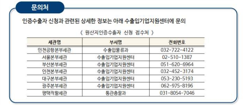 문의처-인증수출자 신청과 관련된 상세한 정보는 아래 수출입기업지원센터에 문의 /인천공항본부세관 수출입물류과032-722-4122 /서울본부세관 수출입기업지원센터02-510-1387 /부산본부세관 수출입기업지원센터051-620-6964 /인천본부세관 수출입기업지원센터032-452-3174 /대구본부세관 수출입기업지원센터053-230-5193 /광주본부세관 수출입기업지원센터062-975-8196 /평택직할세관 통관총괄과031-8054-7046